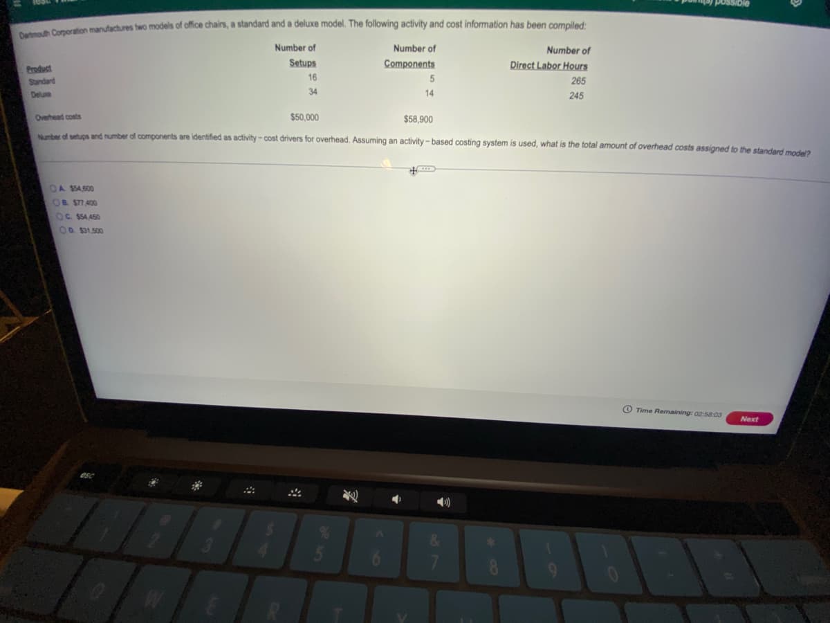 naion manufactures two models of office chairs, a standard and a deluxe model. The following activity and cost information has been compiled:
Number of
Number of
Number of
Product
Setups
Components
Direct Labor Hours
16
Standard
265
Deluxe
34
14
245
Overhead costs
$50,000
$58.900
Nrter of setups and number of components are identified as activity- cost drivers for overhead. Assuming an activity - based costing system is used, what is the total amount of overhead costs assigned to the standard modela
OA $54,600
OB $77 400
OC. S54,450
O0 $31.500
O Time Remaining: 02:58:03
Next
