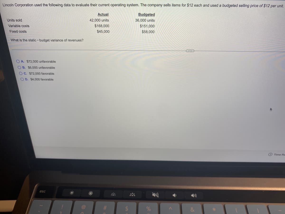 Lincoln Corporation used the following data to evaluate their current operating system. The company sells items for $12 each and used a budgeted selling price of $12 per unit.
Actual
Budgeted
Units sold
42,000 units
36,000 units
Variable costs
$168,000
$151,000
$58,000
Fixed costs
$45,000
What is the static-budget variance of revenues?
O A. $72,000 unfavorable
OB. $6,000 unfavorable
O C. $72,000 favorable
O D. $4,000 favorable
O Time Re
esc
