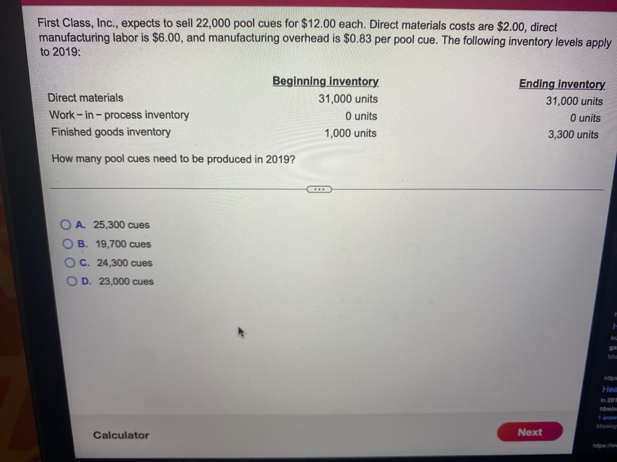 First Class, Inc., expects to sell 22,000 pool cues for $12.00 each. Direct materials costs are $2.00, direct
manufacturing labor is $6.00, and manufacturing overhead is $0.83 per pool cue. The following inventory levels apply
to 2019:
Beginning inventory
Ending inventory
Direct materials
31,000 units
31,000 units
Work - in- process inventory
Finished goods inventory
0 units
O units
1,000 units
3,300 units
How many pool cues need to be produced in 2019?
O A. 25,300 cues
O B. 19,700 cues
O C. 24,300 cues
O D. 23,000 cues
ga
Mis
https
Hea
In 201
10min
1 answ
Missing
Calculator
Next
https://ww
