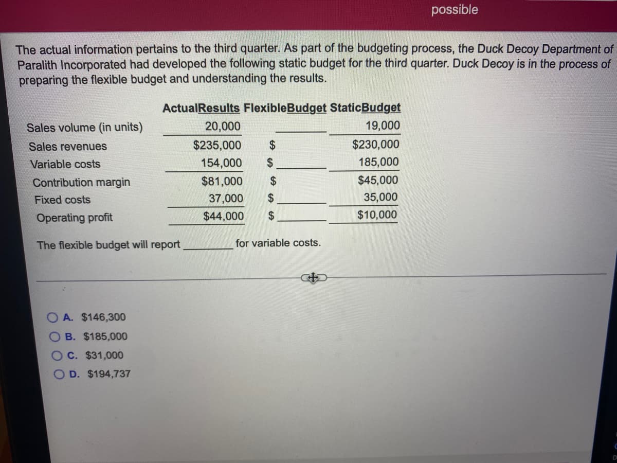 possible
The actual information pertains to the third quarter. As part of the budgeting process, the Duck Decoy Department of
Paralith Incorporated had developed the following static budget for the third quarter. Duck Decoy is in the process of
preparing the flexible budget and understanding the results.
ActualResults FlexibleBudget StaticBudget
Sales volume (in units)
20,000
19,000
Sales revenues
$235,000
2$
$230,000
Variable costs
154,000
$
185,000
Contribution margin
$81,000
2$
$45,000
Fixed costs
37,000
35,000
Operating profit
$44,000
2$
$10,000
The flexible budget will report
for variable costs.
O A. $146,300
O B. $185,0000
OC. $31,000
O D. $194,737
