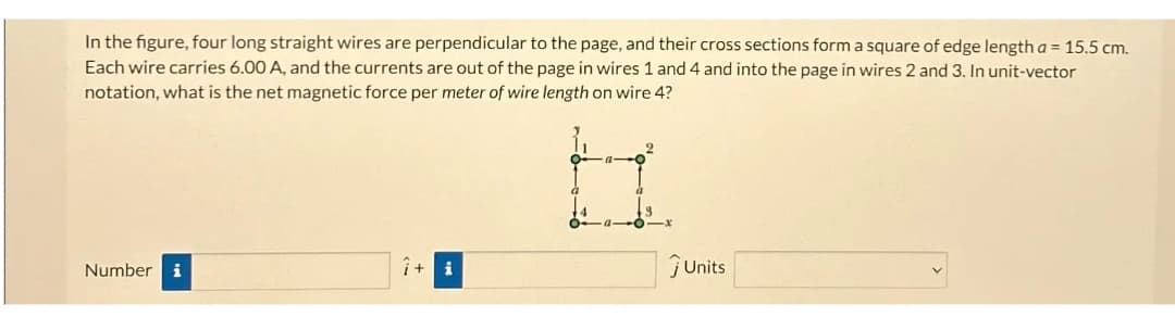 In the figure, four long straight wires are perpendicular to the page, and their cross sections form a square of edge length a = 15.5 cm.
Each wire carries 6.00 A, and the currents are out of the page in wires 1 and 4 and into the page in wires 2 and 3. In unit-vector
notation, what is the net magnetic force per meter of wire length on wire 4?
Number i
7+ i
ĴUnits