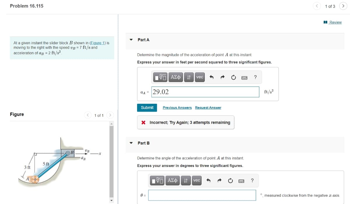 Problem 16.115
At a given instant the slider block B shown in (Figure 1) is
moving to the right with the speed vB = 7 ft/s and
acceleration of ag = 2 ft/s².
Part A
Figure
1 of 1
UB
-x
ав
5 ft
3 ft
Determine the magnitude of the acceleration of point A at this instant.
Express your answer in feet per second squared to three significant figures.
ΜΕ ΑΣΦ
↓↑ vec
A=29.02
Submit Previous Answers Request Answer
Part B
Incorrect; Try Again; 3 attempts remaining
Determine the angle of the acceleration of point A at this instant.
Express your answer in degrees to three significant figures.
0 =
1 ΑΣΦ. 11 vec
?
?
ft/*
1 of 3
■Review
measured clockwise from the negative x-axis