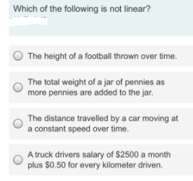 Which of the following is not linear?
The height of a football thrown over time.
The total weight of a jar of pennies as
more pennies are added to the jar.
The distance travelled by a car moving at
a constant speed over time.
A truck drivers salary of $2500 a month
plus $0.50 for every kilometer driven.
