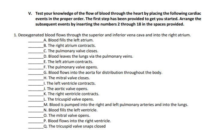 v. Test your knowledge of the flow of blood through the heart by placing the following cardiac
events in the proper order. The first step has been provided to get you started. Arrange the
subsequent events by inserting the numbers 2 through 18 in the spaces provided.
1. Deoxygenated blood flows through the superior and inferior vena cava and into the right atrium.
A. Blood fills the left atrium.
_B. The right atrium contracts.
_C. The pulmonary valve closes.
D. Blood leaves the lungs via the pulmonary veins.
E. The left atrium contracts.
_F. The pulmonary valve opens.
G. Blood flows into the aorta for distribution throughout the body.
_H. The mitral valve closes.
_I. The left ventricle contracts.
J. The aortic valve opens.
_K. The right ventricle contracts.
L. The tricuspid valve opens.
M. Blood is pumped into the right and left pulmonary arteries and into the lungs.
N. Blood fills the left ventricle.
O. The mitral valve opens.
P. Blood flows into the right ventricle.
Q. The tricuspid valve snaps closed
