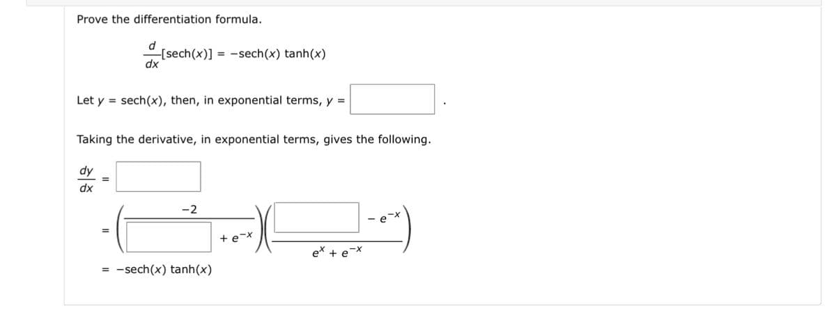 Prove the differentiation formula.
d
dx
Let y = sech(x), then, in exponential terms, y =
dy
dx
-[sech(x)]-sech(x) tanh(x)
Taking the derivative, in exponential terms, gives the following.
=
-2
= -sech(x) tanh(x)
e-x
ex + e-x
e-x