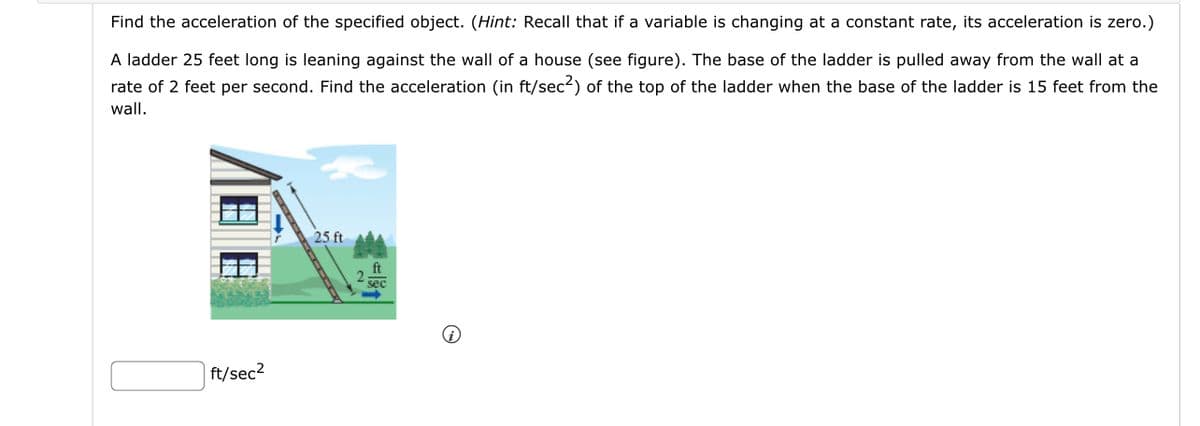 Find the acceleration of the specified object. (Hint: Recall that if a variable is changing at a constant rate, its acceleration is zero.)
A ladder 25 feet long is leaning against the wall of a house (see figure). The base of the ladder is pulled away from the wall at a
rate of 2 feet per second. Find the acceleration (in ft/sec²) of the top of the ladder when the base of the ladder is 15 feet from the
wall.
ft/sec²
25 ft
ft
sec
i