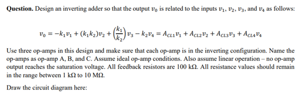 Question. Design an inverting adder so that the output vo is related to the inputs vị, vV2, V3, and v4 as follows:
vo = -k,v, + (k,k2)v2 +
V3 – kzv4 = AcLıVi + Acı2V2 + Acı3V3 + AcıaV4
Use three op-amps in this design and make sure that each op-amp is in the inverting configuration. Name the
op-amps as op-amp A, B, and C. Assume ideal op-amp conditions. Also assume linear operation – no op-amp
output reaches the saturation voltage. All feedback resistors are 100 k2. All resistance values should remain
in the range between 1 k2 to 10 M2.
Draw the circuit diagram here:
