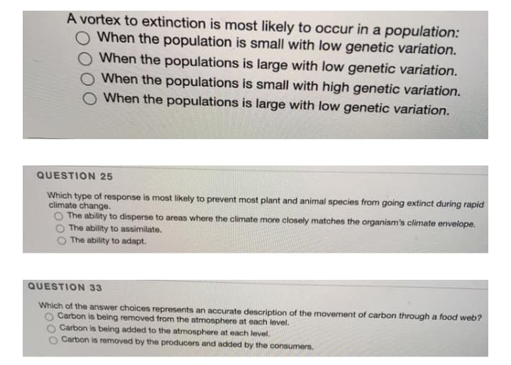 A vortex to extinction is most likely to occur in a population:
O When the population is small with low genetic variation.
O When the populations is large with low genetic variation.
When the populations is small with high genetic variation.
O When the populations is large with low genetic variation.
QUESTION 25
Which type of response is most likely to prevent most plant and animal species from going extinct during rapid
climate change.
O The ability to disperse to areas where the climate more closely matches the organism's climate envelope.
The ability to assimilate.
The ability to adapt.
QUESTION 33
Which of the answer choices represents an accurate description of the movement of carbon through a food web?
Carbon is being removed from the atmosphere at each level.
Carbon is being added to the atmosphere at each level.
Carbon is removed by the producers and added by the consumers.
