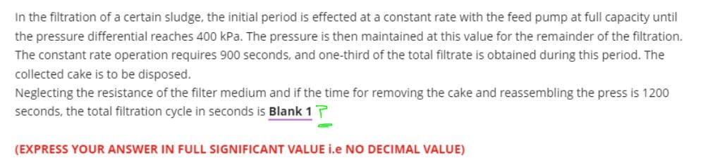 In the filtration of a certain sludge, the initial period is effected at a constant rate with the feed pump at full capacity until
the pressure differential reaches 400 kPa. The pressure is then maintained at this value for the remainder of the filtration.
The constant rate operation requires 900 seconds, and one-third of the total filtrate is obtained during this period. The
collected cake is to be disposed.
Neglecting the resistance of the filter medium and if the time for removing the cake and reassembling the press is 1200
seconds, the total filtration cycle in seconds is Blank 17
(EXPRESS YOUR ANSWER IN FULL SIGNIFICANT VALUE i.e NO DECIMAL VALUE)
