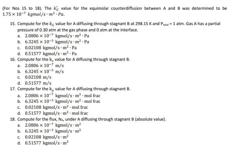 (For Nos 15 to 18). The k value for the equimolar counterdiffusion between A and B was determined to be
1.75 x 10-7 kgmol/s m2 Pa.
15. Compute for the kg value for A diffusing through stagnant B at 298.15 K and Protal = 1 atm. Gas A has a partial
pressure of 0.30 atm at the gas phase and 0 atm at the interface.
a. 2.0806 x 10-7 kgmol/s m2 Pa
b. 6.3245 x 10-3 kgmol/s m² - Pa
c. 0.02108 kgmol/s m2 Pa
d. 0.51577 kgmol/s m? . Pa
16. Compute for the k, value for A diffusing through stagnant B.
a. 2.0806 x 10-7 m/s
b. 6.3245 x 10-3 m/s
c. 0.02108 m/s
d. 0.51577 m/s
17. Compute for the k, value for A diffusing through stagnant B.
a. 2.0806 x 10-7 kgmol/s m2 - mol frac
b. 6.3245 x 10-3 kgmol/s · m2 - mol frac
c. 0.02108 kgmol/s m2 mol frac
d. 0.51577 kgmol/s m2 mol frac
18. Compute for the flux, Na, under A diffusing through stagnant B (absolute value).
a. 2.0806 x 10-7 kgmol/s m?
b. 6.3245 x 10-3 kgmol/s m?
0.02108 kgmol/s m?
d. 0.51577 kgmol/s m2
C.
