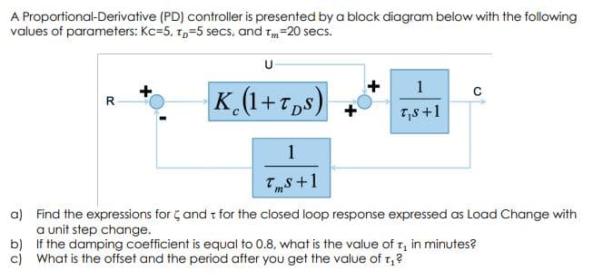 A Proportional-Derivative (PD) controller is presented by a block diagram below with the following
values of parameters: Kc=5, tp=5 secs, and Tm
=20 secs.
U
1
K (1+T,s)
R
T,s +1
1
T„s +1
a) Find the expressions for ç and t for the closed loop response expressed as Load Change with
a unit step change.
b) If the damping coefficient is equal to 0.8, what is the value of r, in minutes?
c) What is the offset and the period after you get the value of t,?
