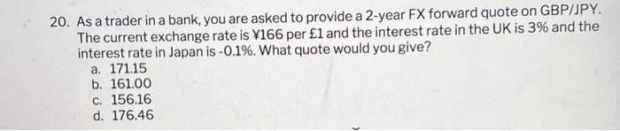 20. As a trader in a bank, you are asked to provide a 2-year FX forward quote on GBP/JPY.
The current exchange rate is ¥166 per £1 and the interest rate in the UK is 3% and the
interest rate in Japan is -0.1%. What quote would you give?
a. 171.15
b. 161.00
c. 156.16
d. 176.46