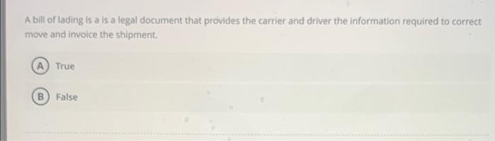 A bill of lading is a is a legal document that provides the carrier and driver the information required to correct
move and invoice the shipment.
A True
False