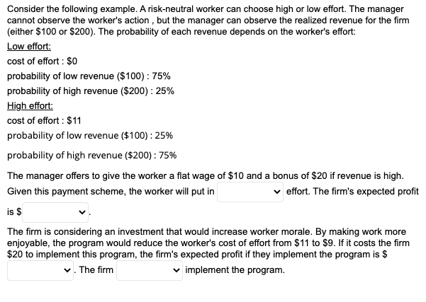 Consider the following example. A risk-neutral worker can choose high or low effort. The manager
cannot observe the worker's action, but the manager can observe the realized revenue for the firm
(either $100 or $200). The probability of each revenue depends on the worker's effort:
Low effort:
cost of effort: $0
probability of low revenue ($100): 75%
probability of high revenue ($200): 25%
High effort:
cost of effort : $11
probability of low revenue ($100): 25%
probability of high revenue ($200) : 75%
The manager offers to give the worker a flat wage of $10 and a bonus of $20 if revenue is high.
Given this payment scheme, the worker will put in
✓ effort. The firm's expected profit
is $
The firm is considering an investment that would increase worker morale. By making work more
enjoyable, the program would reduce the worker's cost of effort from $11 to $9. If it costs the firm
$20 to implement this program, the firm's expected profit if they implement the program is $
✓. The firm
✓implement the program.