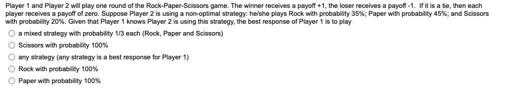 Player 1 and Player 2 will play one round of the Rock-Paper-Scissors game. The winner receives a payoff +1, the loser receives a payoff -1. If it is a tie, then each
player receives a payoff zero. Suppose Player 2 is using a non-optimal strategy: he/she plays Rock with probability 35%; Paper with probability 45%; and Scissors
with probability 20%. Given that Player 1 knows Player 2 is using this strategy, the best response of Player 1 is to play
O a mixed strategy with probability 1/3 each (Rock, Paper and Scissors)
O Scissors with probability 100%
O any strategy (any strategy is a best response for Player 1)
O Rock with probability 100%
O Paper with probability 100%