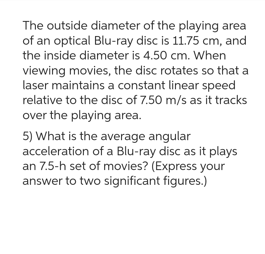 The outside diameter of the playing area
of an optical Blu-ray disc is 11.75 cm, and
the inside diameter is 4.50 cm. When
viewing movies, the disc rotates so that a
laser maintains a constant linear speed
relative to the disc of 7.50 m/s as it tracks
over the playing area.
5) What is the average angular
acceleration of a Blu-ray disc as it plays
an 7.5-h set of movies? (Express your
answer to two significant figures.)