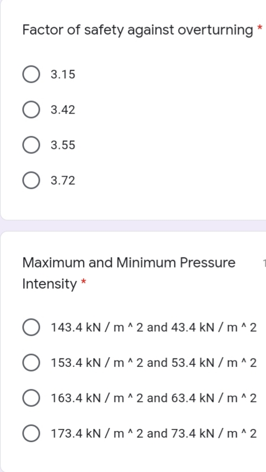 Factor of safety against overturning
3.15
O 3.42
3.55
O 3.72
Maximum and Minimum Pressure
Intensity
O 143.4 kN / m ^ 2 and 43.4 kN / m ^ 2
153.4 kN / m ^ 2 and 53.4 kN / m ^ 2
163.4 kN / m ^ 2 and 63.4 kN / m ^ 2
O 173.4 kN / m ^ 2 and 73.4 kN / m ^ 2
