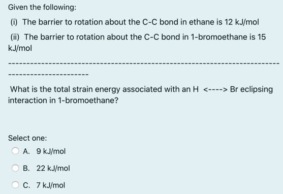 Given the following:
(i) The barrier to rotation about the C-C bond in ethane is 12 kJ/mol
(ii) The barrier to rotation about the C-C bond in 1-bromoethane is 15
kJ/mol
What is the total strain energy associated with an H <----> Br eclipsing
interaction in 1-bromoethane?
Select one:
O A. 9 kJ/mol
B. 22 kJ/mol
C. 7 kJ/mol
