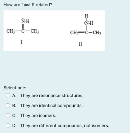 How are I and II related?
H
N-H
:N-H
CH;-C-CH3
CHFĊ-CH;
I
II
Select one:
A. They are resonance structures.
B. They are identical compounds.
C. They are isomers.
D. They are different compounds, not isomers.
