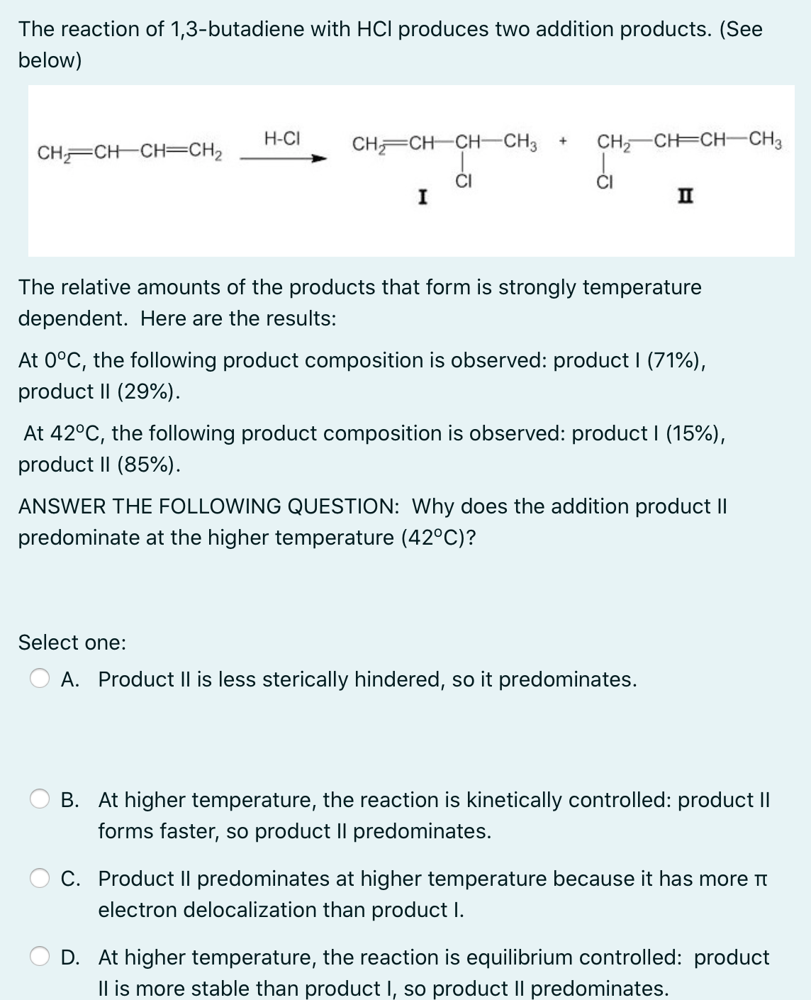 The reaction of 1,3-butadiene with HCI produces two addition products. (See
below)
H-CI
CH CH CH-CH3
CH, CH=CH CH3
+
CH CH CH=CH2
CI
I
II
The relative amounts of the products that form is strongly temperature
dependent. Here are the results:
At 0°C, the following product composition is observed: product (71%),
product II (29%).
At 42°C, the following product composition is observed: product I (15%),
product II (85%).
ANSWER THE FOLLOWING QUESTION: Why does the addition product II
predominate at the higher temperature (42°C)?
Select one:
A. Product Il is less sterically hindered, so it predominates.
B. At higher temperature, the reaction is kinetically controlled: product II
forms faster, so product II predominates.
C. Product II predominates at higher temperature because it has more t
electron delocalization than product I.
D. At higher temperature, the reaction is equilibrium controlled: product
Il is more stable than product I, so product Il predominates.
