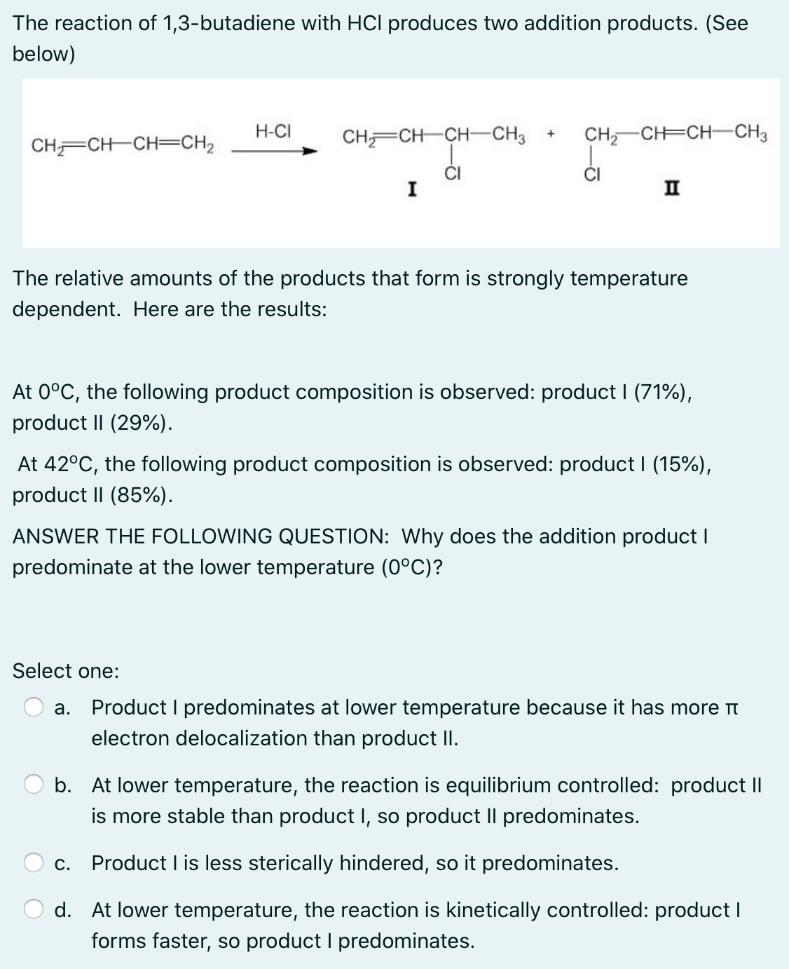 The reaction of 1,3-butadiene with HCI produces two addition products. (See
below)
H-CI
CH CH CH-CH3
CH, CH=CH-CH3
+
CHCH-CH=CH2
I
II
The relative amounts of the products that form is strongly temperature
dependent. Here are the results:
At 0°C, the following product composition is observed: product I (71%),
product II (29%).
At 42°C, the following product composition is observed: product I (15%),
product II (85%).
ANSWER THE FOLLOWING QUESTION: Why does the addition product I
predominate at the lower temperature (0°C)?
Select one:
Product I predominates at lower temperature because it has more t
а.
electron delocalization than product II.
O b. At lower temperature, the reaction is equilibrium controlled: product II
is more stable than product I, so product Il predominates.
Product I is less sterically hindered, so it predominates.
С.
d. At lower temperature, the reaction is kinetically controlled: product I
forms faster, so product I predominates.
