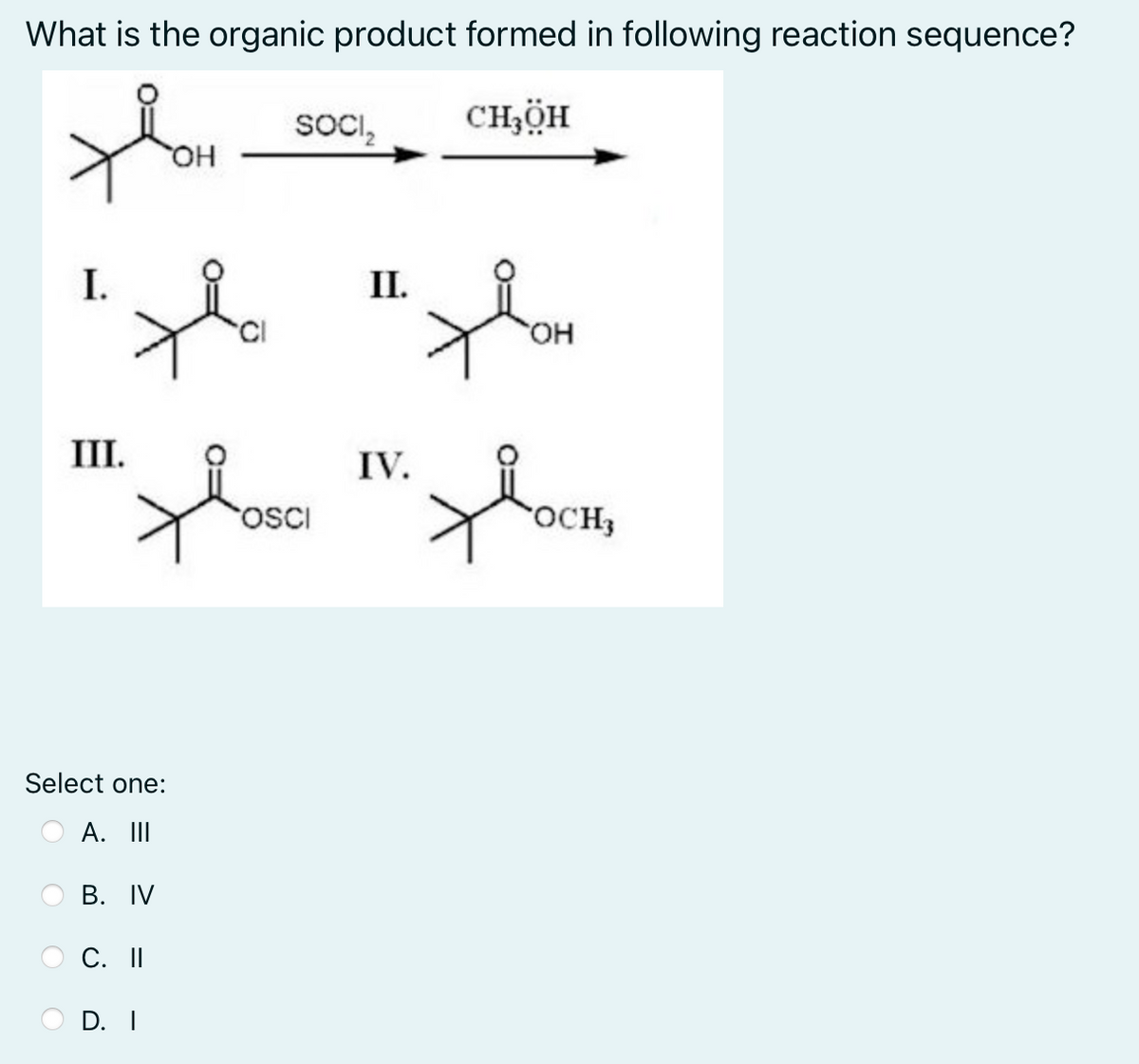 What is the organic product formed in following reaction sequence?
SOCI₂
thom
CHÍCH
OH
I.
хон
III.
Хоси,
OCH,
Select one:
A. III
B. IV
C. II
D. I
OSCI
II.
IV.