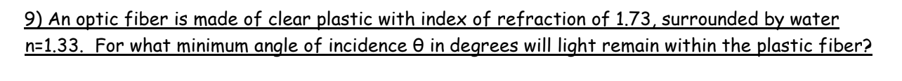 9) An optic fiber is made of clear plastic with index of refraction of 1.73, surrounded by water
n=1.33. For what minimum angle of incidence 0 in degrees will light remain within the plastic fiber?
