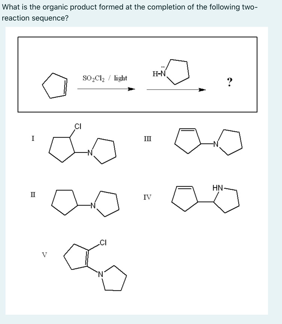 What is the organic product formed at the completion of the following two-
reaction sequence?
H-N.
SO2C12 / light
CI
I
III
HN-
II
IV
.CI
V
