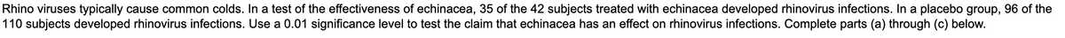 Rhino viruses typically cause common colds. In a test of the effectiveness of echinacea, 35 of the 42 subjects treated with echinacea developed rhinovirus infections. In a placebo group, 96 of the
110 subjects developed rhinovirus infections. Use a 0.01 significance level to test the claim that echinacea has an effect on rhinovirus infections. Complete parts (a) through (c) below.
