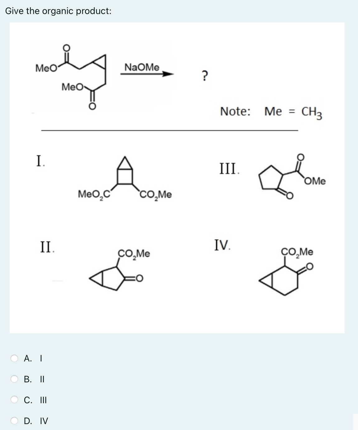 Give the organic product:
MeO
NaOMe
?
Мео
Note: Me =
CH3
I.
III
OMe
Meo,C
`cO,Me
II.
IV.
CO,Me
А. I
В. II
С. I
D. IV
