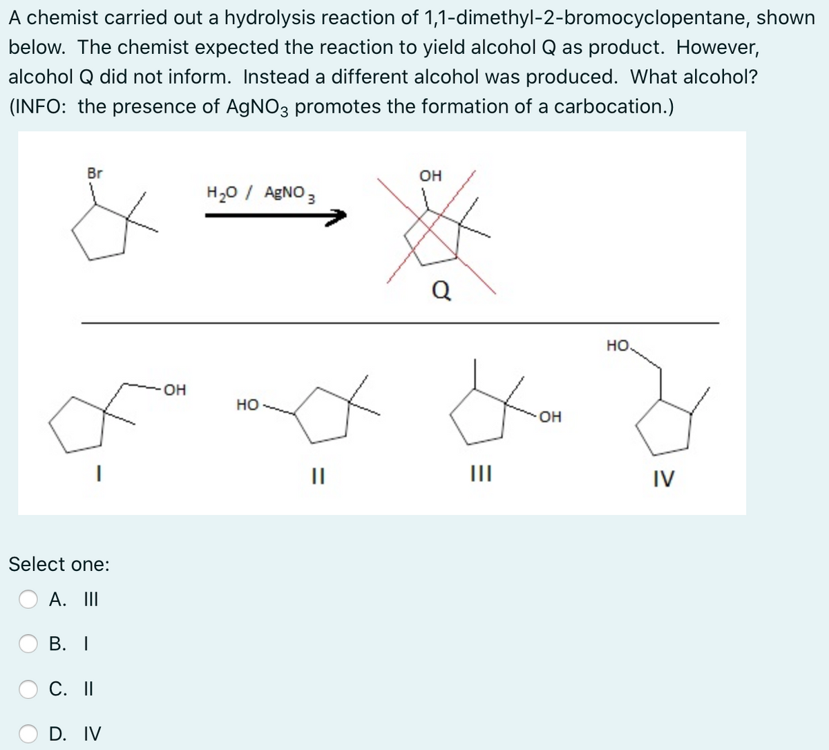 A chemist carried out a hydrolysis reaction of 1,1-dimethyl-2-bromocyclopentane, shown
below. The chemist expected the reaction to yield alcohol Q as product. However,
alcohol Q did not inform. Instead a different alcohol was produced. What alcohol?
(INFO: the presence of AgNO3 promotes the formation of a carbocation.)
Br
OH
H20 / AGNO 3
Q
но
OH
но
он
II
II
IV
Select one:
A. II
В. I
С. II
D. IV
