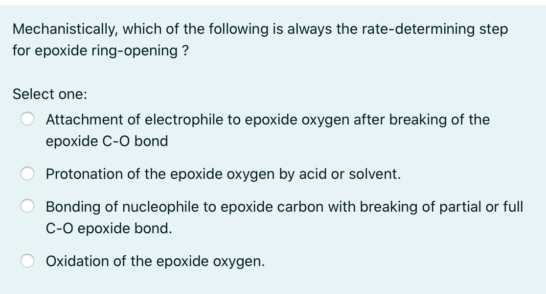 Mechanistically, which of the following is always the rate-determining step
for epoxide ring-opening ?
Select one:
Attachment of electrophile to epoxide oxygen after breaking of the
epoxide C-O bond
Protonation of the epoxide oxygen by acid or solvent.
Bonding of nucleophile to epoxide carbon with breaking of partial or full
C-O epoxide bond.
Oxidation of the epoxide oxygen.
