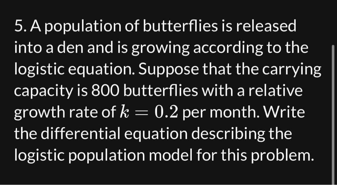 5. A population of butterflies is released
into a den and is growing according to the
logistic equation. Suppose that the carrying
capacity is 800 butterflies with a relative
growth rate of k = 0.2 per month. Write
the differential equation describing the
logistic population model for this problem.