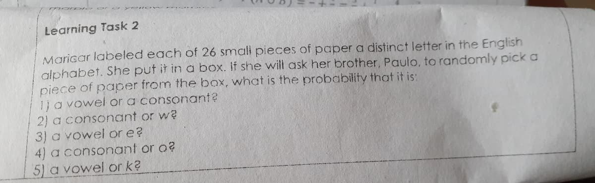 Learning Task 2
Maricar labeled each of 26 smali pieces of paper a distinct letter in the English
alphabet. She put it in a box. If she will ask her brother, Paulo, to randomly pick a
piece of paper from the box, what is the probability that it is:
1ja vowel or a consonant?
2) a consonant or w?
3) a vowel or e?
4) a consonant or o?
5) a vowel or k?
