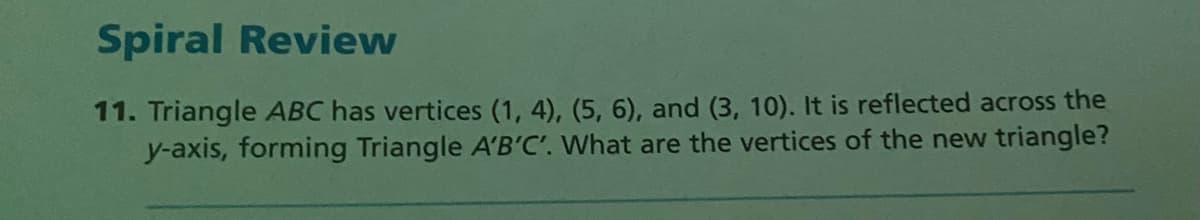 Spiral Review
11. Triangle ABC has vertices (1, 4), (5, 6), and (3, 10). It is reflected across the
y-axis, forming Triangle A'B'C'. What are the vertices of the new triangle?