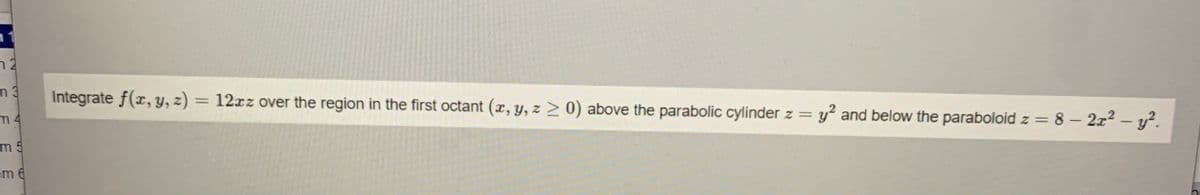 n 2
m3
Integrate f(x, y, z) = 12xz over the region in the first octant (x, y, z > 0) above the parabolic cylinder z =
m 4
y and below the paraboloid z = 8 – 2z2 – y².
m 5
em 6
