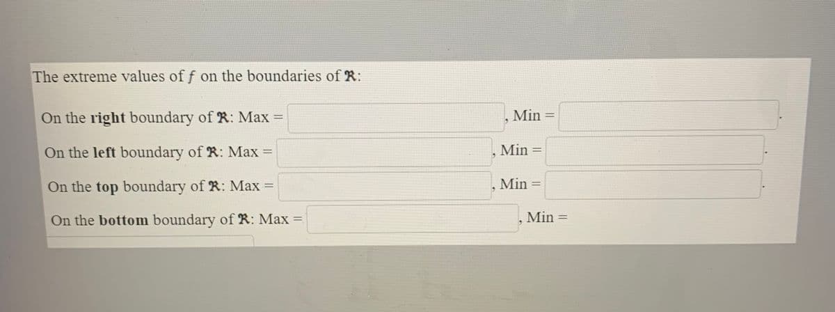 The extreme values of f on the boundaries of R:
On the right boundary of R: Max
Min
On the left boundary of R: Max =
Min
%3D
%3D
On the top boundary of R: Max =
Min =
%3D
%3D
On the bottom boundary of R: Max =
Min =
%3D
%3D
