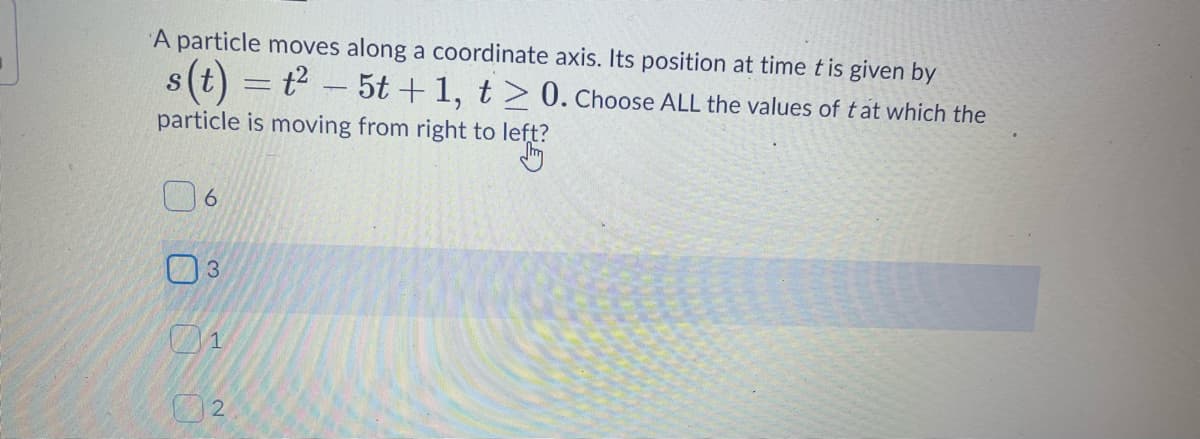 A particle moves along a coordinate axis. Its position at time t is given by
s(t) = t - 5t +1, t> 0. Choose ALL the values of tat which the
particle is moving from right to left?
02
