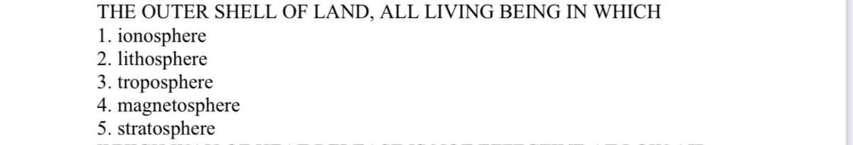 THE OUTER SHELL OF LAND, ALL LIVING BEING IN WHICH
1. ionosphere
2. lithosphere
3. troposphere
4. magnetosphere
5. stratosphere
