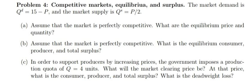 Problem 4: Competitive markets, equilibriua, and surplus. The market demand is
Qd = 15 – P, and the market supply is Q = P/2.
(a) Assume that the market is perfectly competitive. What are the equilibrium price and
quantity?
(b) Assume that the market is perfectly competitive. What is the equilibrium consumer,
producer, and total surplus?
(c) In order to support producers by increasing prices, the government imposes a produc-
tion quota of Q = 4 units. What will the market clearing price be? At that price,
what is the consumer, producer, and total surplus? What is the deadweight loss?
