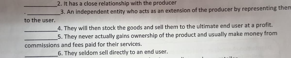 2. It has a close relationship with the producer
3. An independent entity who acts as an extension of the producer by representing them
to the user.
4. They will then stock the goods and sell them to the ultimate end user at a profit.
5. They never actually gains ownership of the product and usually make money from
commissions and fees paid for their services.
6. They seldom sell directly to an end user.
