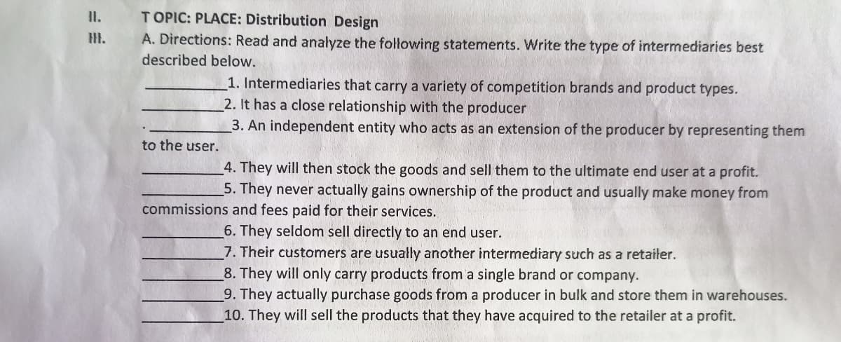 T OPIC: PLACE: Distribution Design
A. Directions: Read and anałyze the following statements. Write the type of intermediaries best
II.
described below.
1. Intermediaries that carry a variety of competition brands and product types.
2. It has a close relationship with the producer
3. An independent entity who acts as an extension of the producer by representing them
to the user.
4. They will then stock the goods and sell them to the ultimate end user at a profit.
5. They never actually gains ownership of the product and usually make money from
commissions and fees paid for their services.
6. They seldom sell directly to an end user.
7. Their customers are usually another intermediary such as a retaiter.
8. They will only carry products from a single brand or company.
9. They actually purchase goods from a producer in bulk and store them in warehouses.
10. They will sell the products that they have acquired to the retailer at a profit.
