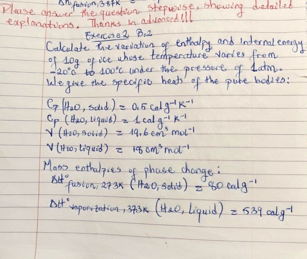 Please
2 fusion, 387K
answer the question stepwise, showing detailed
explanations. Thanks in advanced !!!
Exercuse 2 Bo2-
Calculate the variation of enthalpy and Internal energy
of log of ice whose temperature varies from
-20°C to 100°C under the pressure of Latin.
beats'
We give the
specific
of the pure bodies:
Cp (1₂0, Sold) = 0.5 calg-¹ K-1
Cp (H₂20, Liquid) = 1 calg - ¹ K²¹
3
V (H20, Solid) = 19,6 cm ²³ mol"!
✓ (1₂0, Liquid) = 18 cm³ mot"!
Mass enthalpres of phase change i
年。
fusion, 273K (120, Sotid) = 80 calg~¹
Att vaporization, 373K (420, Liquid) = 539 calg ¹