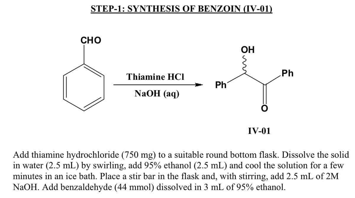 STEP-1: SYNTHESIS OF BENZOIN (IV-01)
CHO
ОН
Ph
Thiamine HCI
Ph
NaOH (aq)
IV-01
Add thiamine hydrochloride (750 mg) to a suitable round bottom flask. Dissolve the solid
in water (2.5 mL) by swirling, add 95% ethanol (2.5 mL) and cool the solution for a few
minutes in an ice bath. Place a stir bar in the flask and, with stirring, add 2.5 mL of 2M
NaOH. Add benzaldehyde (44 mmol) dissolved in 3 mL of 95% ethanol.
