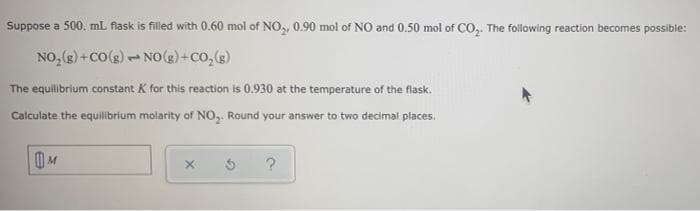 Suppose a 500. mL flask is filled with 0.60 mol of NO, 0.90 mol of NO and 0.50 mol of CO,. The following reaction becomes possible:
NO, (s) + CO(s) - NO () +co,(e)
The equlibrium constant K for this reaction is 0.930 at the temperature of the flask.
Calculate the equilibrium molarity of NO,. Round your answer to two decimal places.
