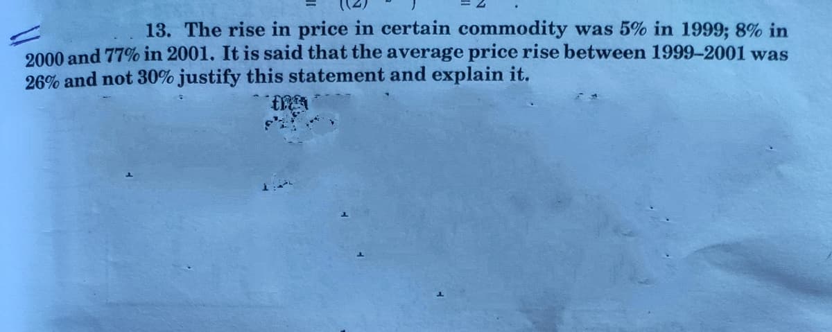 13. The rise in price in certain commodity was 5% in 1999; 8% in
2000 and 77% in 2001. It is said that the average price rise between 1999-2001 was
26% and not 30% justify this statement and explain it.
