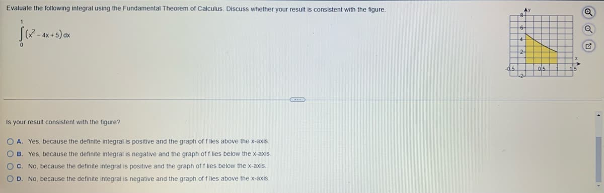 Evaluate the following integral using the Fundamental Theorem of Calculus. Discuss whether your result is consistent with the figure.
√(x²-
0
-4x+5) dx
Is your result consistent with the figure?
OA. Yes, because the definite integral is positive and the graph of f lies above the x-axis.
O B.
Yes, because the definite integral is negative and the graph of f lies below the x-axis.
OC. No, because the definite integral is positive and the graph of f lies below the x-axis.
O D. No, because the definite integral is negative and the graph of f lies above the x-axis.
Q
ГА