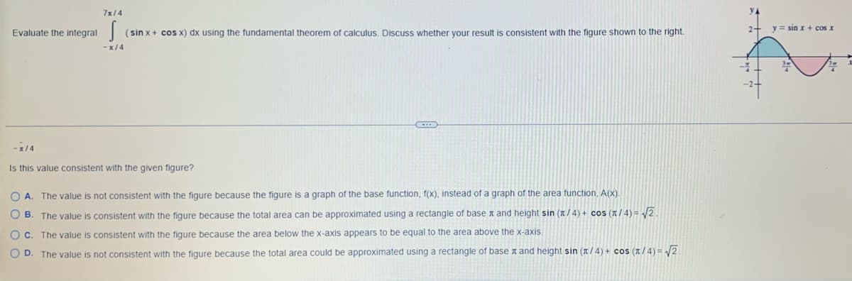 Evaluate the integral
-1/4
7x/4
s
(sin x + cos x) dx using the fundamental theorem of calculus. Discuss whether your result is consistent with the figure shown to the right.
-x/4
Is this value consistent with the given figure?
OA. The value is not consistent with the figure because the figure is a graph of the base function, f(x), instead of a graph of the area function, A(x).
О в.
The value is consistent with the figure because the total area can be approximated using a rectangle of base and height sin (1/4) + cos (π/4)=√√2.
OC. The value is consistent with the figure because the area below the x-axis appears to be equal to the area above the x-axis.
OD. The value is not consistent with the figure because the total area could be approximated using a rectangle of base and height sin (x/4) + cos (1/4)=√2
2+
y sin x + cos x
4