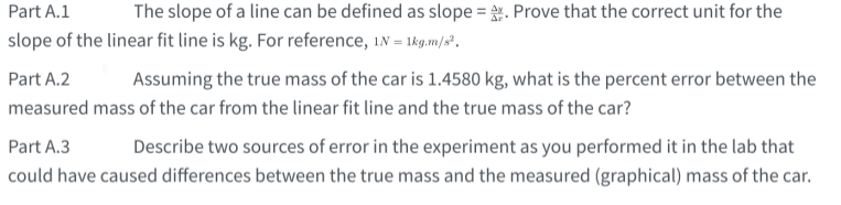 Part A.1
The slope of a line can be defined as slope = . Prove that the correct unit for the
slope of the linear fit line is kg. For reference, in = 1kg.m/8°.
Part A.2
Assuming the true mass of the car is 1.4580 kg, what is the percent error between the
measured mass of the car from the linear fit line and the true mass of the car?
Part A.3
Describe two sources of error in the experiment as you performed it in the lab that
could have caused differences between the true mass and the measured (graphical) mass of the car.
