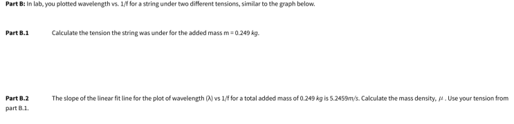 Part B: In lab, you plotted wavelength vs. 1/f for a string under two different tensions, similar to the graph below.
Part B.1
Calculate the tension the string was under for the added mass m = 0.249 kg.
Part B.2
The slope of the linear fit line for the plot of wavelength (A) vs 1/f for a total added mass of 0.249 kg is 5.2459m/s. Calculate the mass density, 4. Use your tension from
part B.1.
